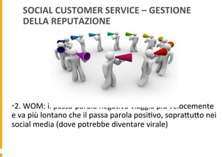 SOCIAL	
  CUSTOMER	
  SERVICE	
  –	
  GESTIONE	
  
DELLA	
  REPUTAZIONE	
  

• 2.	
  WOM:	
  il	
  passa-­‐parola	
  nega6vo	
  viaggia	
  più	
  velocemente	
  
e	
  va	
  più	
  lontano	
  che	
  il	
  passa	
  parola	
  posi6vo,	
  sopraDuDo	
  nei	
  
social	
  media	
  (dove	
  potrebbe	
  diventare	
  virale)	
  

 