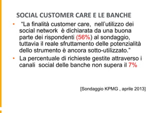 SOCIAL	
  CUSTOMER	
  CARE	
  E	
  LE	
  BANCHE	
  
•  “La finalità customer care, nell’utilizzo dei
social network è dichiarata da una buona
parte dei rispondenti (56%) al sondaggio,
tuttavia il reale sfruttamento delle potenzialità
dello strumento è ancora sotto-utilizzato.”
•  La percentuale di richieste gestite attraverso i
canali social delle banche non supera il 7%

[Sondaggio KPMG , aprile 2013]

 