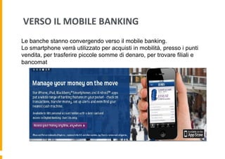 VERSO	
  IL	
  MOBILE	
  BANKING	
  
Le banche stanno convergendo verso il mobile banking.
Lo smartphone verrà utilizzato per acquisti in mobilità, presso i punti
vendita, per trasferire piccole somme di denaro, per trovare filiali e
bancomat

 