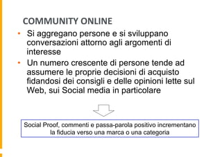 COMMUNITY	
  ONLINE	
  
•  Si aggregano persone e si sviluppano
conversazioni attorno agli argomenti di
interesse
•  Un numero crescente di persone tende ad
assumere le proprie decisioni di acquisto
fidandosi dei consigli e delle opinioni lette sul
Web, sui Social media in particolare

Social Proof, commenti e passa-parola positivo incrementano
la fiducia verso una marca o una categoria

 