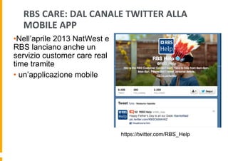 RBS	
  CARE:	
  DAL	
  CANALE	
  TWITTER	
  ALLA	
  
MOBILE	
  APP	
  
• Nell’aprile 2013 NatWest e
RBS lanciano anche un
servizio customer care real
time tramite
•  un’applicazione mobile

https://twitter.com/RBS_Help

 