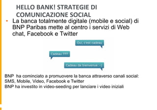 HELLO	
  BANK!	
  STRATEGIE	
  DI	
  
COMUNICAZIONE	
  SOCIAL	
  

•  La banca totalmente digitale (mobile e social) di
BNP Paribas mette al centro i servizi di Web
chat, Facebook e Twitter

BNP ha cominciato a promuovere la banca attraverso canali social:
SMS, Mobile, Video, Facebook e Twitter
BNP ha investito in video-seeding per lanciare i video iniziali

 