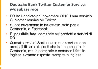 Deutsche	
  Bank	
  Twijer	
  Customer	
  Service:	
  
@deubaservice	
  
•  DB ha Lanciato nel novembre 2012 il suo servizio
Customer service su Twitter
•  Successivamente lo ha esteso, solo per la
Germania, a Facebook
•  E’ possibile fare domande sui prodotti e servizi di
DB
•  Questi servizi di Social customer service sono
accessibili solo ai clienti che hanno account in
Germania, ma le domande e commenti fatti in
inglese avranno risposta, sempre in inglese

 
