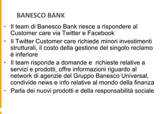 BANESCO	
  BANK	
  
•  Il team di Banesco Bank riesce a rispondere al
Customer care via Twitter e Facebook
•  Il Twitter Customer care richiede minori investimenti
strutturali, il costo della gestione del singolo reclamo
è inferiore
•  Il team risponde a domande e richieste relative a
servizi e prodotti, offre informazioni riguardo al
network di agenzie del Gruppo Banesco Universal,
condivide news e info relative al mondo della finanza
•  Parla dei nuovi prodotti e della responsabilità sociale

 