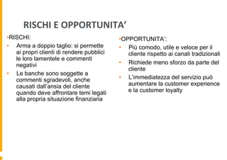 RISCHI	
  E	
  OPPORTUNITA’	
  
• RISCHI:
•  Arma a doppio taglio: si permette
ai propri clienti di rendere pubblici
le loro lamentele e commenti
negativi
•  Le banche sono soggette a
commenti sgradevoli, anche
causati dall’ansia del cliente
quando deve affrontare temi legati
alla propria situazione finanziaria

• OPPORTUNITA’:
•  Più comodo, utile e veloce per il
cliente rispetto ai canali tradizionali
•  Richiede meno sforzo da parte del
cliente
•  L’immediatezza del servizio può
aumentare la customer experience
e la customer loyalty

 