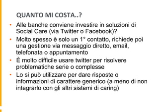QUANTO	
  MI	
  COSTA..?	
  
•  Alle banche conviene investire in soluzioni di
Social Care (via Twitter o Facebook)?
•  Molto spesso è solo un 1° contatto, richiede poi
una gestione via messaggio diretto, email,
telefonata o appuntamento
•  È molto difficile usare twitter per risolvere
problematiche serie o complesse
•  Lo si può utilizzare per dare risposte o
informazioni di carattere generico (a meno di non
integrarlo con gli altri sistemi di caring)

 