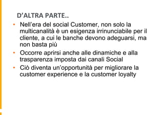 D’ALTRA	
  PARTE..	
  
•  Nell’era del social Customer, non solo la
multicanalità è un esigenza irrinunciabile per il
cliente, a cui le banche devono adeguarsi, ma
non basta più
•  Occorre aprirsi anche alle dinamiche e alla
trasparenza imposta dai canali Social
•  Ciò diventa un’opportunità per migliorare la
customer experience e la customer loyalty

 