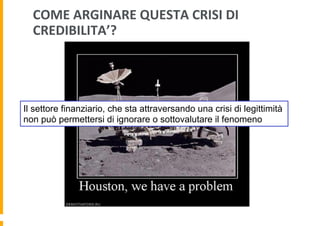 COME	
  ARGINARE	
  QUESTA	
  CRISI	
  DI	
  
CREDIBILITA’?	
  

Il settore finanziario, che sta attraversando una crisi di legittimità
non può permettersi di ignorare o sottovalutare il fenomeno

 