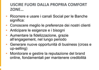 USCIRE	
  FUORI	
  DALLA	
  PROPRIA	
  COMFORT	
  
ZONE…	
  
•  Ricorrere e usare i canali Social per le Banche
significa:
•  Conoscere meglio le preferenze dei nostri clienti
•  Anticipare le esigenze e i bisogni
•  Aumentare la fidelizzazione, grazie
all’engagement, nel lungo periodo
•  Generare nuove opportunità di business (cross e
up-selling)
•  Monitorare e gestire la reputazione del brand
online, fondamentali per mantenere credibilità

 
