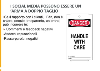 I	
  SOCIAL	
  MEDIA	
  POSSONO	
  ESSERE	
  UN	
  
‘ARMA	
  A	
  DOPPIO	
  TAGLIO	
  
• Se il rapporto con i clienti, i Fan, non è
chiaro, onesto, trasparente, un brand
può incorrere in:
• - Commenti e feedback negativi
- Attacchi reputazionali
- Passa-parola negativi

 