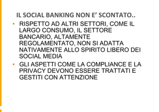 IL	
  SOCIAL	
  BANKING	
  NON	
  E’	
  SCONTATO..	
  
•  RISPETTO AD ALTRI SETTORI, COME IL
LARGO CONSUMO, IL SETTORE
BANCARIO, ALTAMENTE
REGOLAMENTATO, NON SI ADATTA
NATIVAMENTE ALLO SPIRITO LIBERO DEI
SOCIAL MEDIA
•  GLI ASPETTI COME LA COMPLIANCE E LA
PRIVACY DEVONO ESSERE TRATTATI E
GESTITI CON ATTENZIONE

 