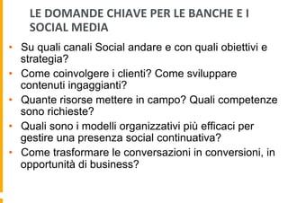 LE	
  DOMANDE	
  CHIAVE	
  PER	
  LE	
  BANCHE	
  E	
  I	
  
SOCIAL	
  MEDIA	
  
•  Su quali canali Social andare e con quali obiettivi e
strategia?
•  Come coinvolgere i clienti? Come sviluppare
contenuti ingaggianti?
•  Quante risorse mettere in campo? Quali competenze
sono richieste?
•  Quali sono i modelli organizzativi più efficaci per
gestire una presenza social continuativa?
•  Come trasformare le conversazioni in conversioni, in
opportunità di business?

 