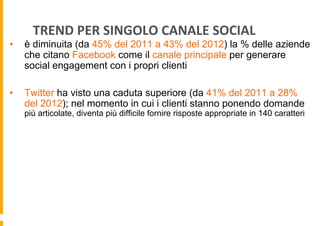 TREND	
  PER	
  SINGOLO	
  CANALE	
  SOCIAL	
  

• 

è diminuita (da 45% del 2011 a 43% del 2012) la % delle aziende
che citano Facebook come il canale principale per generare
social engagement con i propri clienti

• 

Twitter ha visto una caduta superiore (da 41% del 2011 a 28%
del 2012); nel momento in cui i clienti stanno ponendo domande

più articolate, diventa più difficile fornire risposte appropriate in 140 caratteri

 
