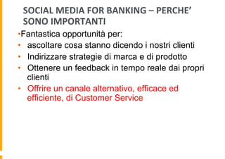 SOCIAL	
  MEDIA	
  FOR	
  BANKING	
  –	
  PERCHE’	
  
SONO	
  IMPORTANTI	
  
• Fantastica opportunità per:
•  ascoltare cosa stanno dicendo i nostri clienti
•  Indirizzare strategie di marca e di prodotto
•  Ottenere un feedback in tempo reale dai propri
clienti
•  Offrire un canale alternativo, efficace ed
efficiente, di Customer Service

 