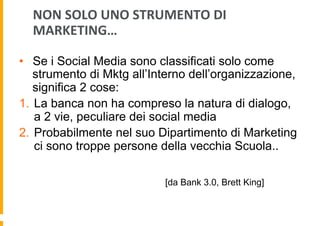 NON	
  SOLO	
  UNO	
  STRUMENTO	
  DI	
  
MARKETING…	
  
•  Se i Social Media sono classificati solo come
strumento di Mktg all’Interno dell’organizzazione,
significa 2 cose:
1.  La banca non ha compreso la natura di dialogo,
a 2 vie, peculiare dei social media
2.  Probabilmente nel suo Dipartimento di Marketing
ci sono troppe persone della vecchia Scuola..
[da Bank 3.0, Brett King]

 