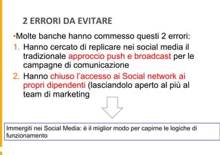 2	
  ERRORI	
  DA	
  EVITARE	
  
• Molte banche hanno commesso questi 2 errori:
1.  Hanno cercato di replicare nei social media il
tradizionale approccio push e broadcast per le
campagne di comunicazione
2.  Hanno chiuso l’accesso ai Social network ai
propri dipendenti (lasciandolo aperto al più al
team di marketing

Immergiti nei Social Media: è il miglior modo per capirne le logiche di
funzionamento

 