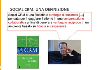 SOCIAL	
  CRM:	
  UNA	
  DEFINIZIONE	
  
Social CRM è una filosofia e strategia di business […]
pensata per ingaggiare il cliente in una conversazione
collaborativa al fine di generare vantaggio reciproco in un
ambiente basato su fiducia e trasparenza

 