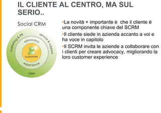 IL CLIENTE AL CENTRO, MA SUL
SERIO..
• La novità + importante è che il cliente è
una componente chiave del SCRM
• Il cliente siede in azienda accanto a voi e
ha voce in capitolo
• Il SCRM invita le aziende a collaborare con
i clienti per creare advocacy, migliorando la
loro customer experience

 