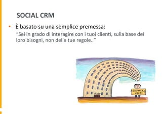 SOCIAL	
  CRM	
  
•  È	
  basato	
  su	
  una	
  semplice	
  premessa:	
  
“Sei	
  in	
  grado	
  di	
  interagire	
  con	
  i	
  tuoi	
  clien6,	
  sulla	
  base	
  dei	
  
loro	
  bisogni,	
  non	
  delle	
  tue	
  regole..”	
  

 