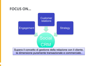 FOCUS	
  ON…	
  
Customer
relations
Engagement

Strategy

Social
CRM
Supera il concetto di gestione della relazione con il cliente,
la dimensione puramente transazionale e commerciale..

 