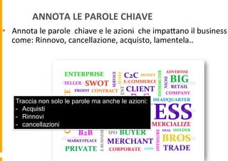  ANNOTA	
  LE	
  PAROLE	
  CHIAVE	
  

•  Annota	
  le	
  parole	
  	
  chiave	
  e	
  le	
  azioni	
  	
  che	
  impaDano	
  il	
  business	
  
come:	
  Rinnovo,	
  cancellazione,	
  acquisto,	
  lamentela..	
  

Traccia non solo le parole ma anche le azioni:
-  Acquisti
-  Rinnovi
-  cancellazioni

 