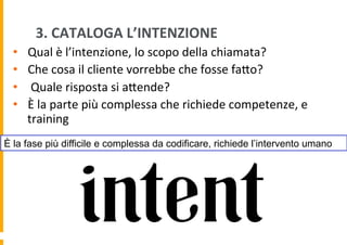 3.	
  CATALOGA	
  L’INTENZIONE	
  
• 
• 
• 
• 

Qual	
  è	
  l’intenzione,	
  lo	
  scopo	
  della	
  chiamata?	
  
Che	
  cosa	
  il	
  cliente	
  vorrebbe	
  che	
  fosse	
  faDo?	
  
	
  Quale	
  risposta	
  si	
  aDende?	
  
È	
  la	
  parte	
  più	
  complessa	
  che	
  richiede	
  competenze,	
  e	
  
training	
  

È la fase più difficile e complessa da codificare, richiede l’intervento umano

 