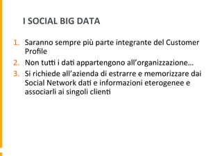 I	
  SOCIAL	
  BIG	
  DATA	
  
1.  Saranno	
  sempre	
  più	
  parte	
  integrante	
  del	
  Customer	
  
Proﬁle	
  
2.  Non	
  tuH	
  i	
  da6	
  appartengono	
  all’organizzazione…	
  
3.  Si	
  richiede	
  all’azienda	
  di	
  estrarre	
  e	
  memorizzare	
  dai	
  
Social	
  Network	
  da6	
  e	
  informazioni	
  eterogenee	
  e	
  
associarli	
  ai	
  singoli	
  clien6	
  

 
