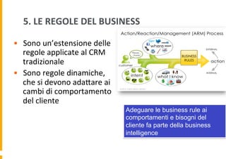 5.	
  LE	
  REGOLE	
  DEL	
  BUSINESS	
  
•  Sono	
  un’estensione	
  delle	
  
regole	
  applicate	
  al	
  CRM	
  
tradizionale	
  
•  Sono	
  regole	
  dinamiche,	
  
che	
  si	
  devono	
  adaDare	
  ai	
  
cambi	
  di	
  comportamento	
  
del	
  cliente	
  
Adeguare le business rule ai
comportamenti e bisogni del
cliente fa parte della business
intelligence

 