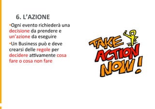 6.	
  L’AZIONE	
  
• Ogni	
  evento	
  richiederà	
  una	
  
decisione	
  da	
  prendere	
  e	
  
un’azione	
  da	
  eseguire	
  
• Un	
  Business	
  può	
  e	
  deve	
  
crearsi	
  delle	
  regole	
  per	
  
decidere	
  aHvamente	
  cosa	
  
fare	
  o	
  cosa	
  non	
  fare	
  

 