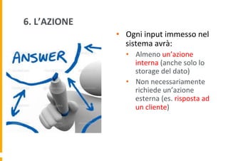 6.	
  L’AZIONE	
  
•  Ogni	
  input	
  immesso	
  nel	
  
sistema	
  avrà:	
  	
  
•  Almeno	
  un’azione	
  
interna	
  (anche	
  solo	
  lo	
  
storage	
  del	
  dato)	
  
•  Non	
  necessariamente	
  
richiede	
  un’azione	
  
esterna	
  (es.	
  risposta	
  ad	
  
un	
  cliente)	
  

 