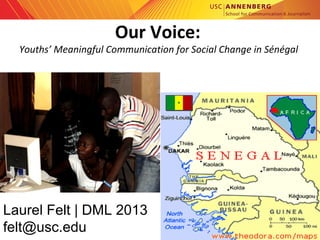 annenberg.usc.edu
Our Voice:
Youths’ Meaningful Communication for Social Change in Sénégal 
Laurel Felt | DML 2013
felt@usc.edu
 