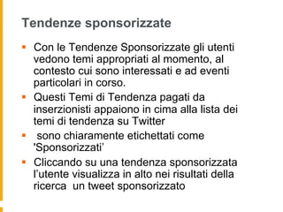 Tendenze sponsorizzate
§  Con le Tendenze Sponsorizzate gli utenti
    vedono temi appropriati al momento, al
    contesto cui sono interessati e ad eventi
    particolari in corso.
§  Questi Temi di Tendenza pagati da
    inserzionisti appaiono in cima alla lista dei
    temi di tendenza su Twitter
§  sono chiaramente etichettati come
    'Sponsorizzati’
§  Cliccando su una tendenza sponsorizzata
    l’utente visualizza in alto nei risultati della
    ricerca un tweet sponsorizzato
 