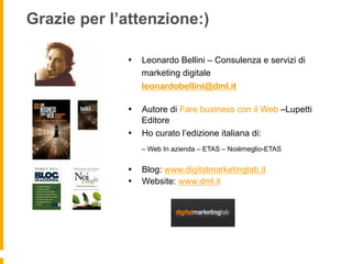 Grazie per l’attenzione:)

             •  Leonardo Bellini – Consulenza e servizi di
                marketing digitale
                leonardobellini@dml.it

             •  Autore di Fare business con il Web –Lupetti
                Editore
             •  Ho curato l’edizione italiana di:
                – Web In azienda – ETAS – Noièmeglio-ETAS


             •  Blog: www.digitalmarketinglab.it
             •  Website: www.dml.it
 