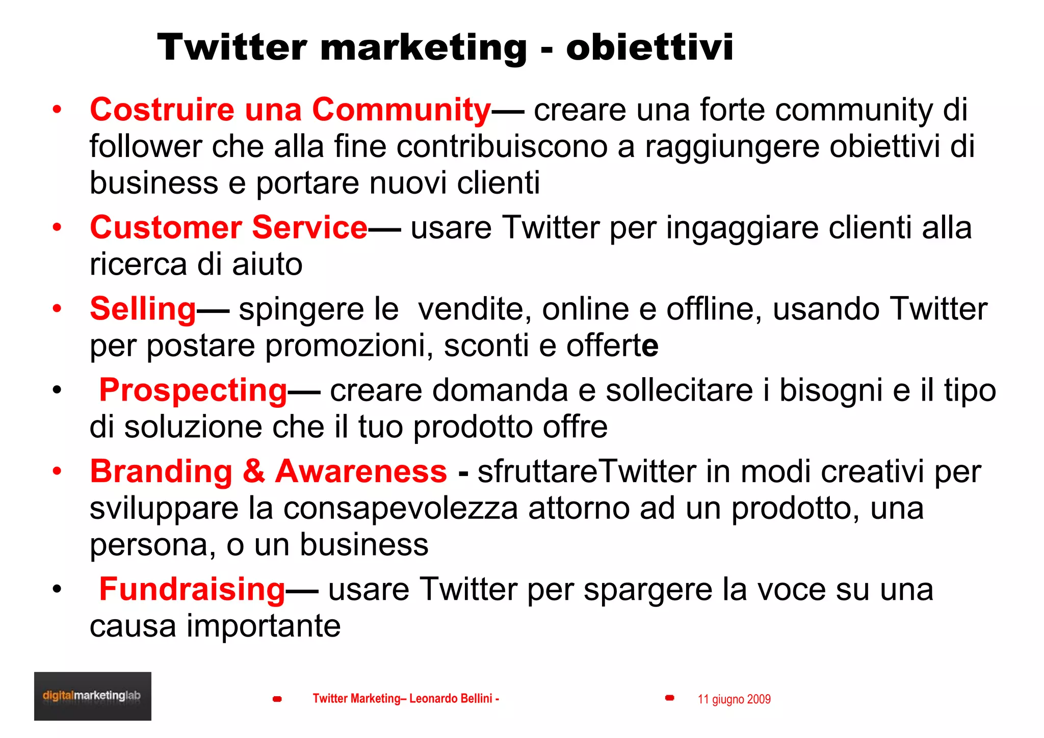 Twitter marketing - obiettivi Costruire una Community —  creare una forte community di follower che alla fine contribuiscono a raggiungere obiettivi di business e portare nuovi clienti Customer Service —  usare Twitter per ingaggiare clienti alla ricerca di aiuto Selling —  spingere le  vendite, online e offline, usando Twitter per postare promozioni, sconti e offert e Prospecting —  creare domanda e sollecitare i bisogni e il tipo di soluzione che il tuo prodotto offre Branding & Awareness  -  sfruttareTwitter in modi creativi per sviluppare la consapevolezza attorno ad un prodotto, una persona, o un business   Fundraising —  usare Twitter per spargere la voce su una causa importante 