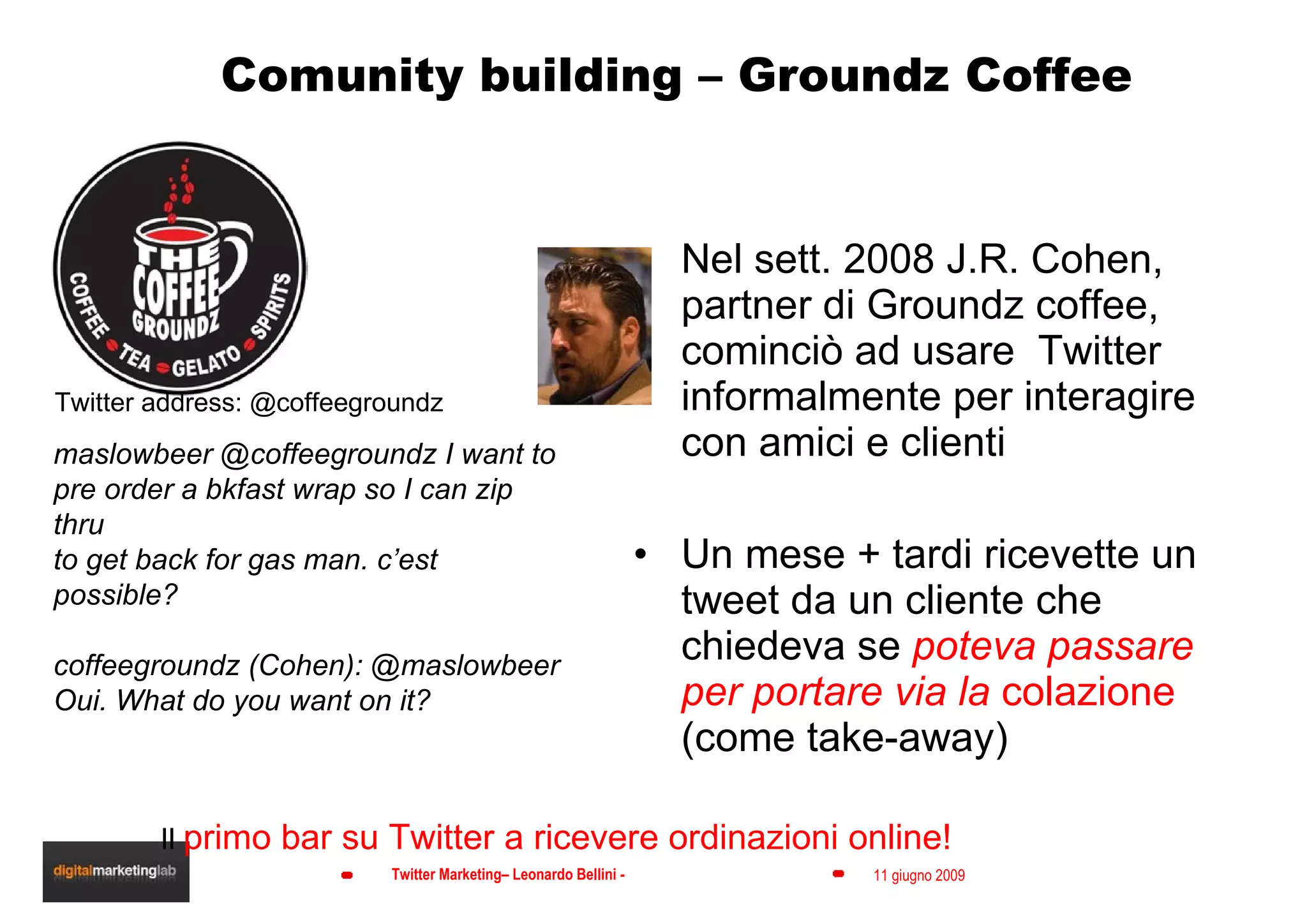 Comunity building – Groundz Coffee Nel sett. 2008 J.R. Cohen, partner di Groundz coffee, cominciò ad usare  Twitter informalmente per interagire con amici e clienti Un mese + tardi ricevette un tweet da un cliente che chiedeva se  poteva passare per portare via la  colazione  (come take-away) maslowbeer @coffeegroundz I want to pre order a bkfast wrap so I can zip thru to get back for gas man. c’est possible? coffeegroundz (Cohen): @maslowbeer Oui. What do you want on it? Twitter address: @coffeegroundz Il  primo bar su Twitter a ricevere ordinazioni online! 
