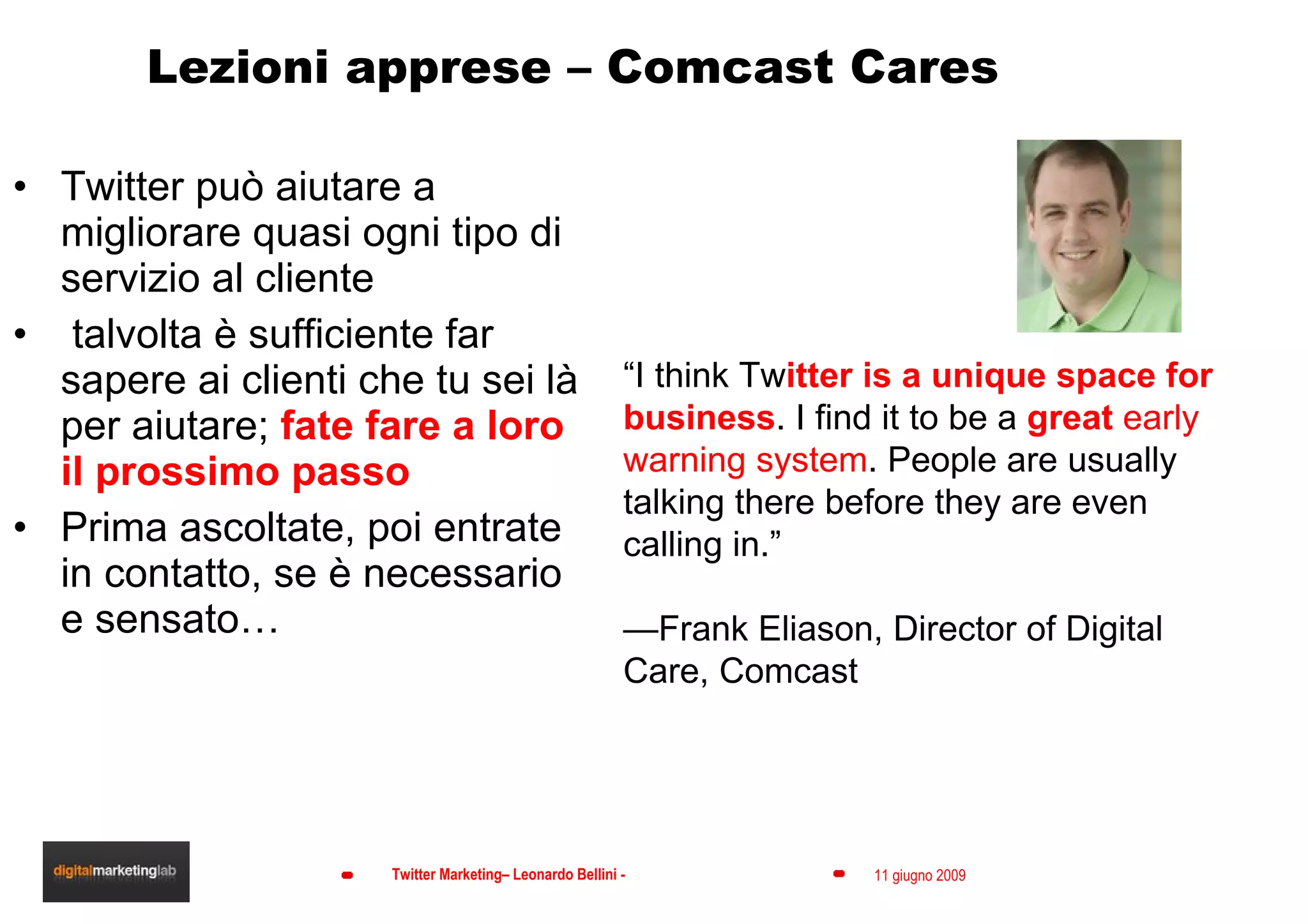 Lezioni apprese – Comcast Cares Twitter può aiutare a migliorare quasi ogni tipo di servizio al cliente talvolta è sufficiente far sapere ai clienti che tu sei là per aiutare;  fate fare a loro il prossimo passo Prima ascoltate, poi entrate in contatto, se è necessario e sensato… “ I think Tw itter is a unique space for business . I find it to be a  great  early warning system . People are usually talking there before they are even calling in.”  — Frank Eliason, Director of Digital Care,  Comcast 