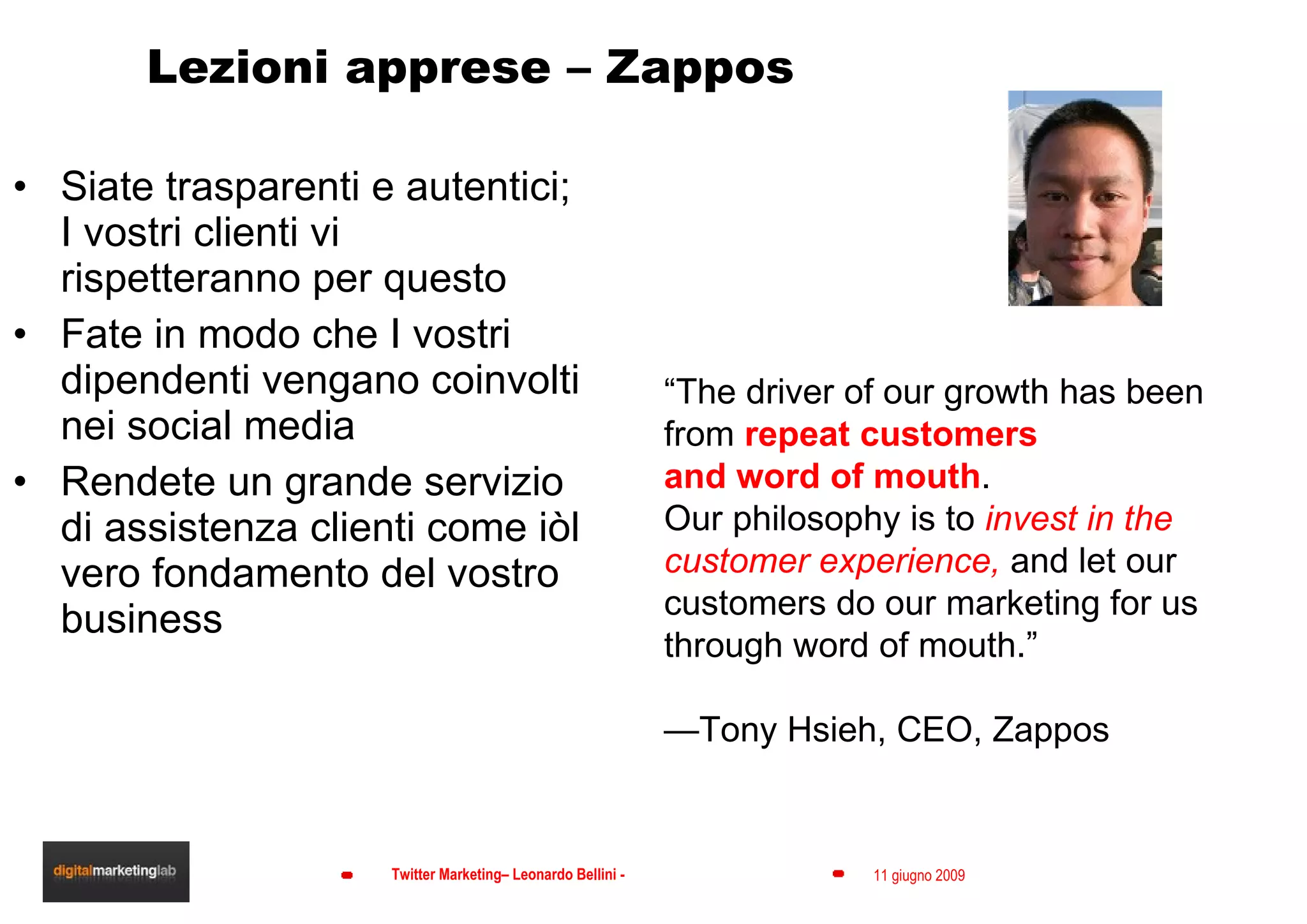 Lezioni apprese – Zappos Siate trasparenti e autentici; I vostri clienti vi rispetteranno per questo Fate in modo che I vostri dipendenti vengano coinvolti nei social media Rendete un grande servizio di assistenza clienti come iòl vero fondamento del vostro business “ The driver of our growth has been from  repeat customers and word of mouth .  Our philosophy is to  invest in the customer experience,  and let our customers do our marketing for us through word of mouth.”  — Tony Hsieh, CEO, Zappos 