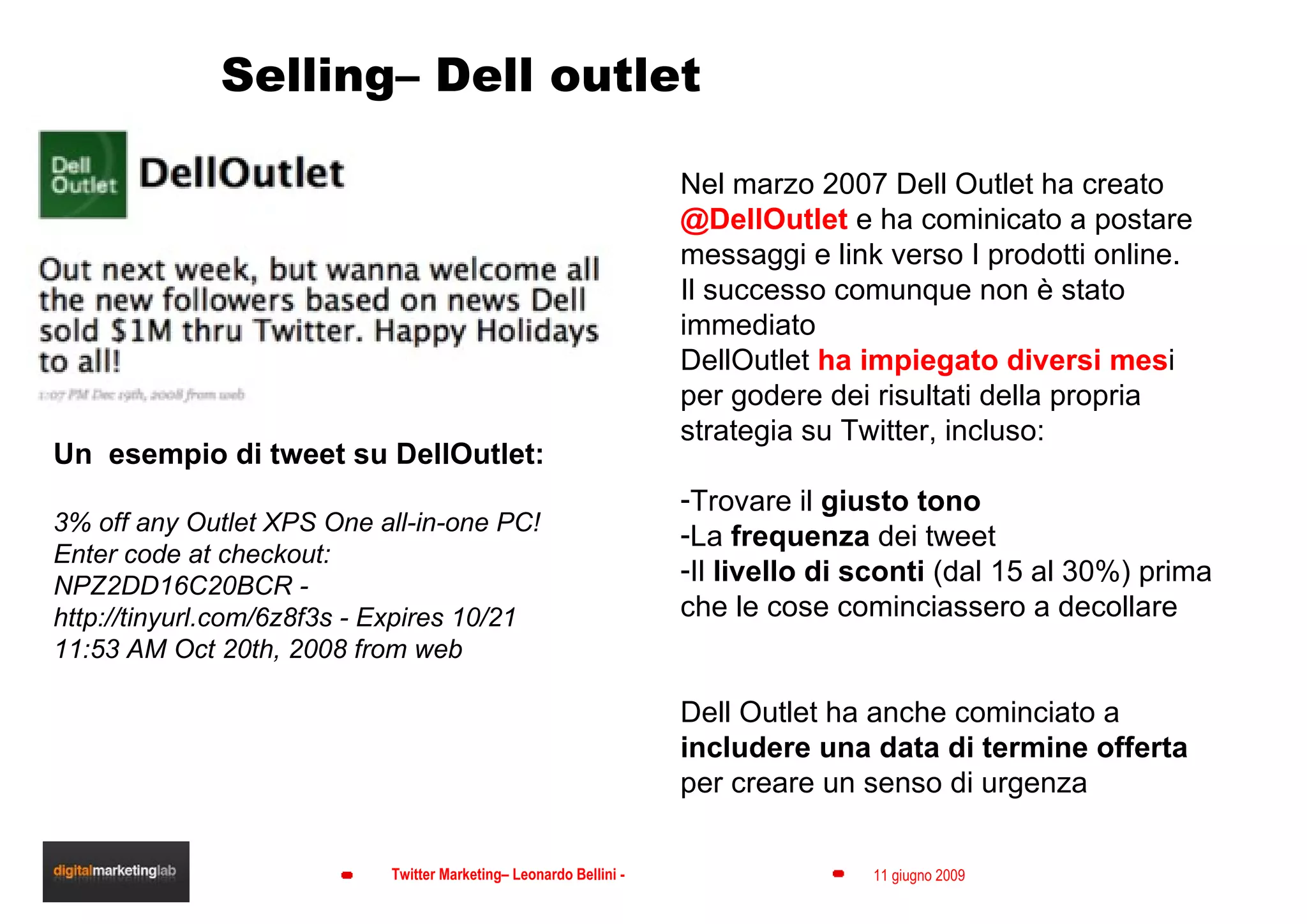 Selling– Dell outlet Un  esempio di tweet su DellOutlet: 3% off any Outlet XPS One all-in-one PC! Enter code at checkout: NPZ2DD16C20BCR - http://tinyurl.com/6z8f3s - Expires 10/21 11:53 AM Oct 20th, 2008 from web  Twitter address: @delloutlet Nel marzo 2007 Dell Outlet ha creato  @DellOutlet  e ha cominicato a postare messaggi e link verso I prodotti online. Il successo comunque non è stato immediato DellOutlet  ha impiegato diversi mes i per godere dei risultati della propria strategia su Twitter, incluso: Trovare il  giusto tono La  frequenza  dei tweet Il  livello di sconti  (dal 15 al 30%) prima che le cose cominciassero a decollare Dell Outlet ha anche cominciato a  includere una data di termine offerta  per creare un senso di urgenza 