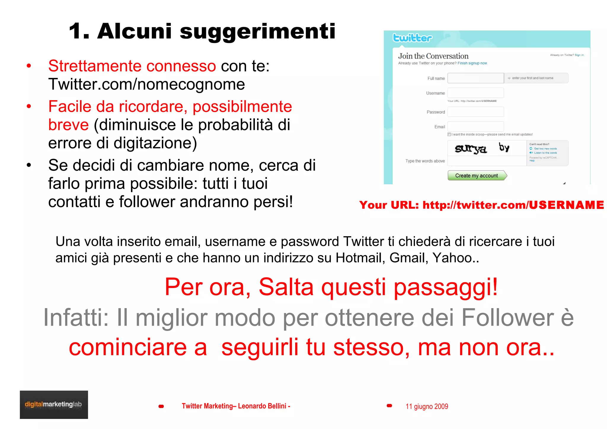 1. Alcuni suggerimenti Strettamente connesso  con te: Twitter.com/nomecognome Facile da ricordare, possibilmente breve  (diminuisce le probabilità di errore di digitazione) Se decidi di cambiare nome, cerca di farlo prima possibile: tutti i tuoi contatti e follower andranno persi! Your URL: http://twitter.com/ USERNAME Una volta inserito email, username e password Twitter ti chiederà di ricercare i tuoi amici già presenti e che hanno un indirizzo su Hotmail, Gmail, Yahoo.. Per ora, Salta questi passaggi!  Infatti: Il miglior modo per ottenere dei Follower è cominciare a  seguirli tu stesso, ma non ora.. 