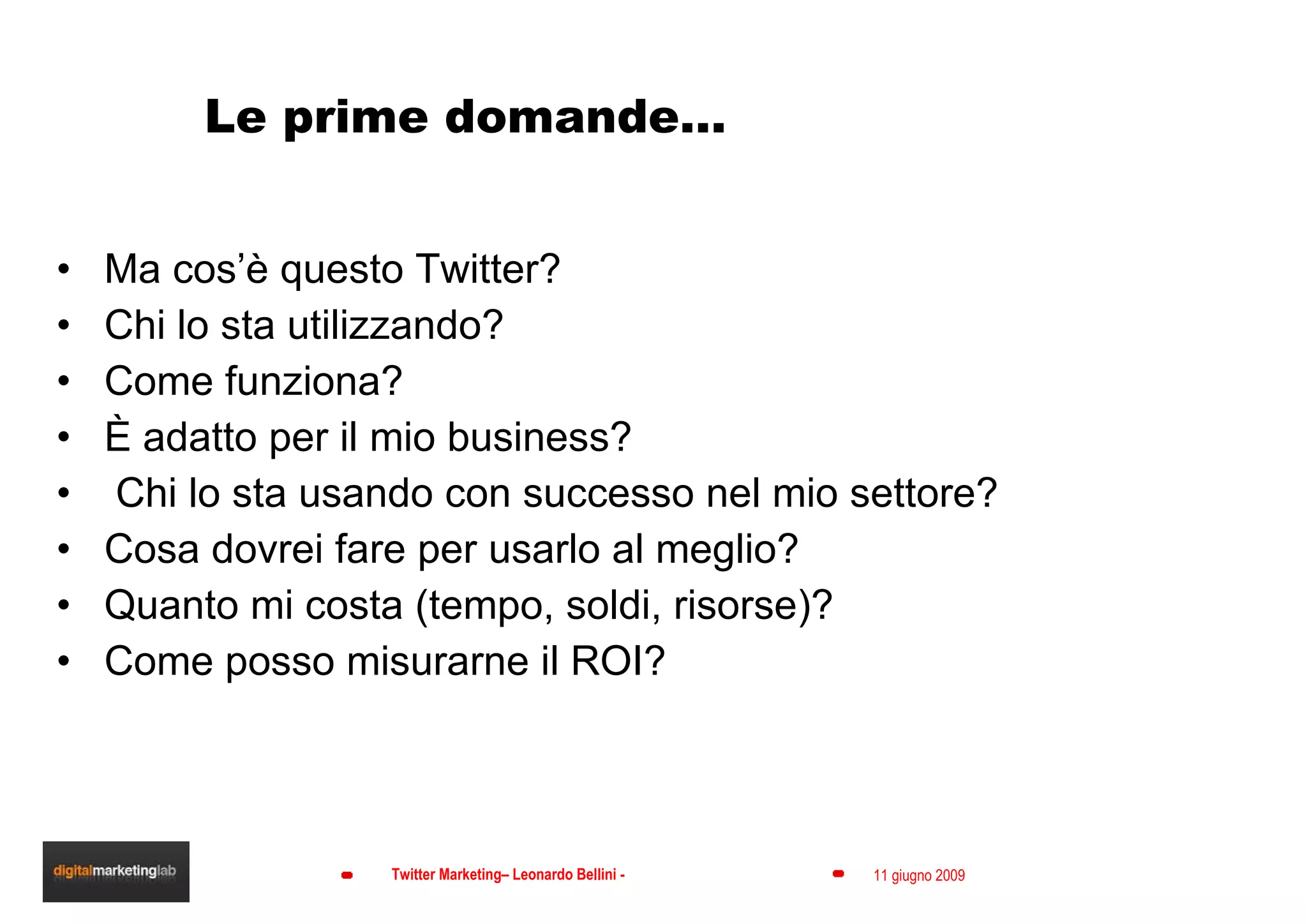 Le prime domande… Ma cos’è questo Twitter?  Chi lo sta utilizzando? Come funziona? È adatto per il mio business? Chi lo sta usando con successo nel mio settore? Cosa dovrei fare per usarlo al meglio? Quanto mi costa (tempo, soldi, risorse)? Come posso misurarne il ROI? 
