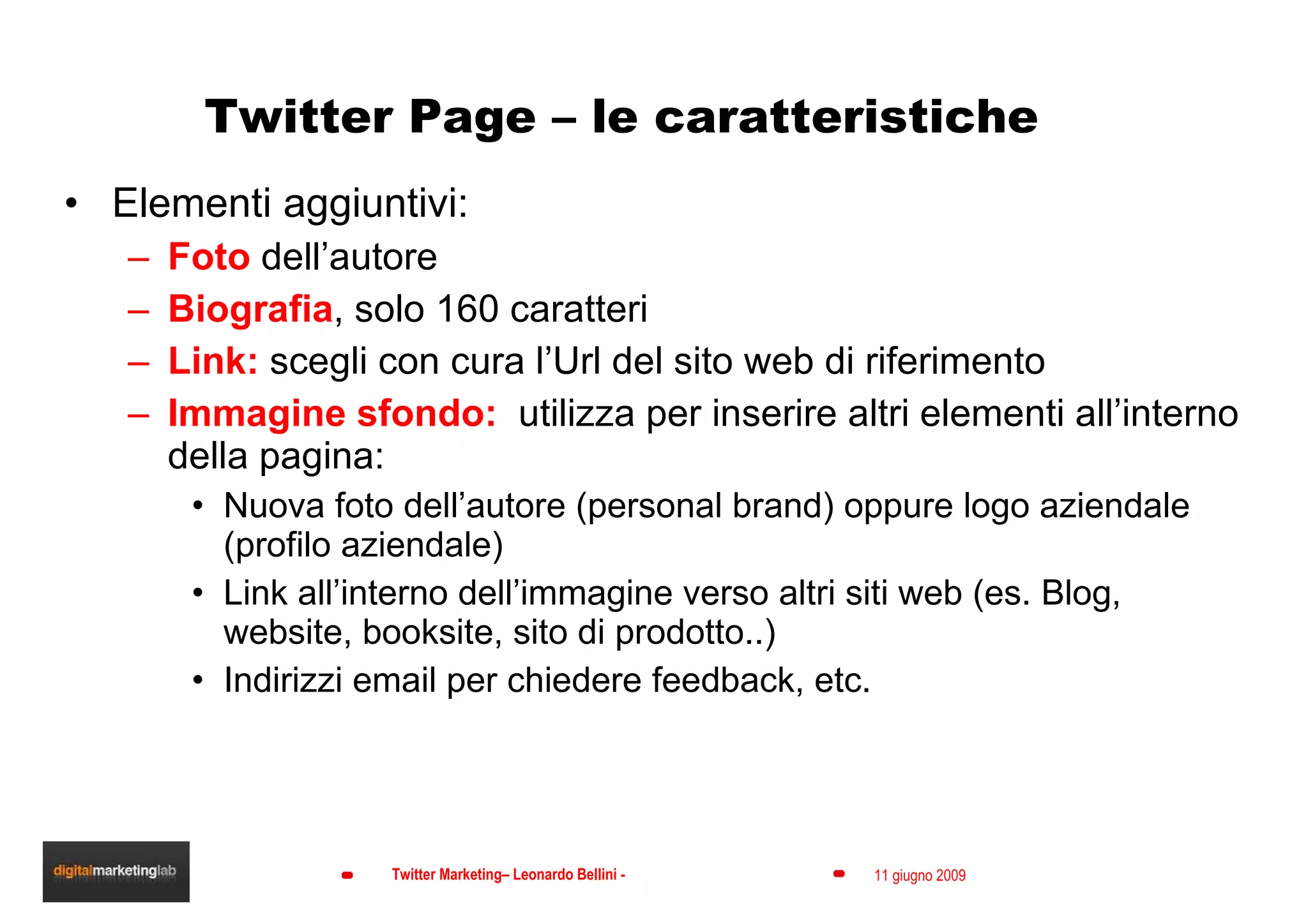 Twitter Page – le caratteristiche Elementi aggiuntivi: Foto  dell’autore Biografia , solo 160 caratteri Link:  scegli con cura l’Url del sito web di riferimento Immagine sfondo:  utilizza per inserire altri elementi all’interno della pagina: Nuova foto dell’autore (personal brand) oppure logo aziendale (profilo aziendale) Link all’interno dell’immagine verso altri siti web (es. Blog, website, booksite, sito di prodotto..) Indirizzi email per chiedere feedback, etc. 