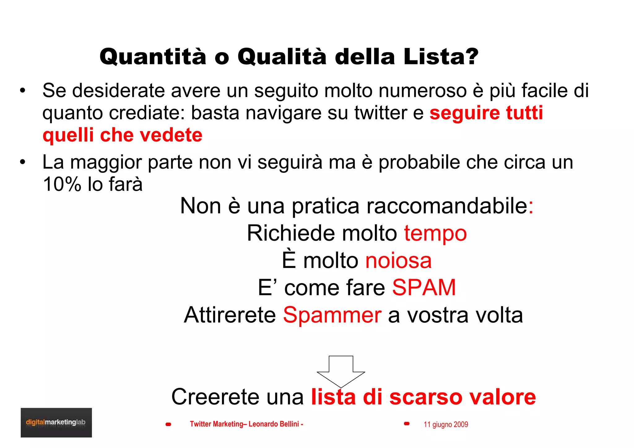 Quantità o Qualità della Lista? Se desiderate avere un seguito molto numeroso è più facile di quanto crediate: basta navigare su twitter e  seguire tutti quelli che vedete La maggior parte non vi seguirà ma è probabile che circa un 10% lo farà Non è una pratica raccomandabile : Richiede molto  tempo È molto  noiosa E’ come fare  SPAM Attirerete  Spammer  a vostra volta  Creerete una  lista di scarso valore  