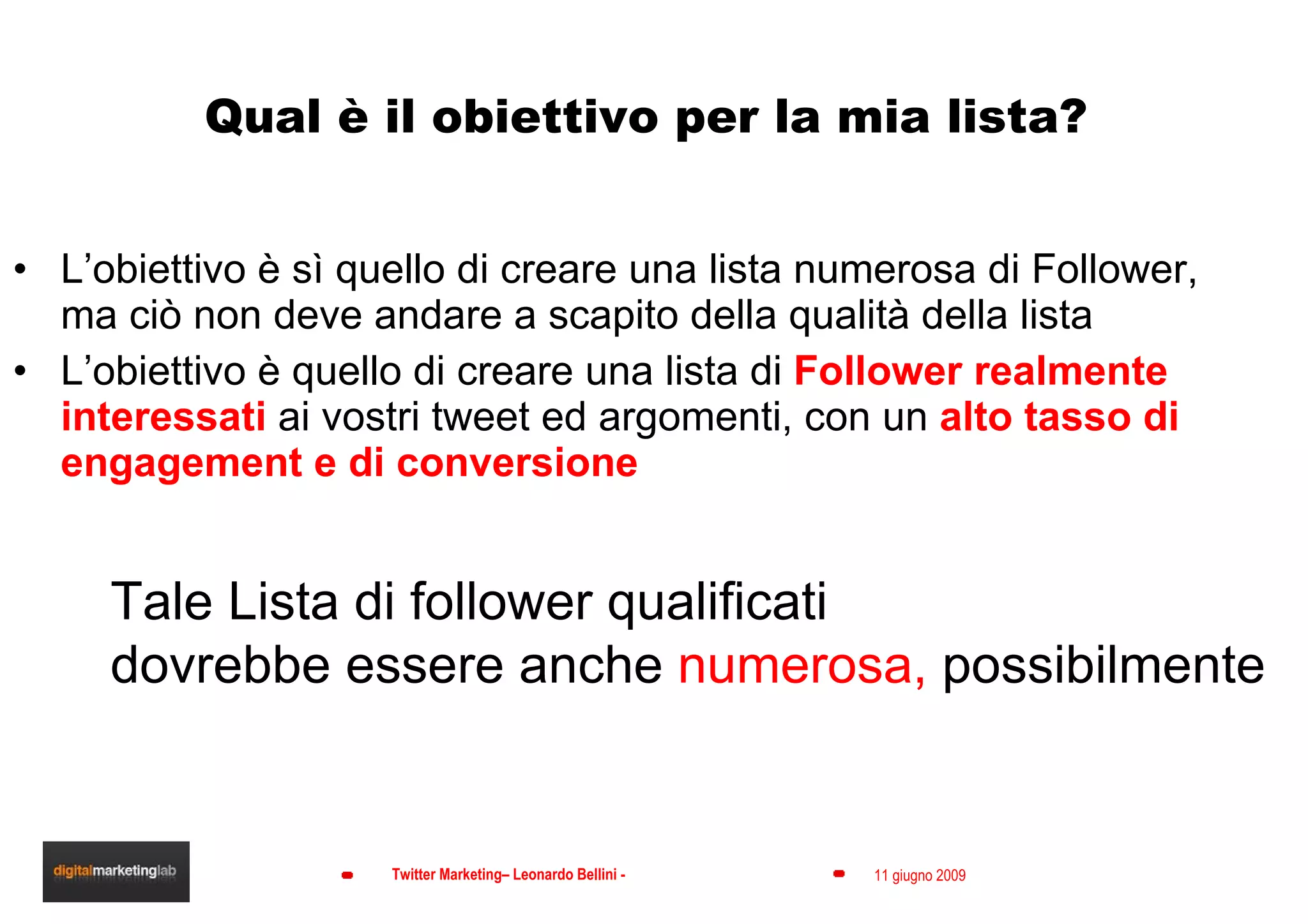 Qual è il obiettivo per la mia lista? L’obiettivo è sì quello di creare una lista numerosa di Follower, ma ciò non deve andare a scapito della qualità della lista L’obiettivo è quello di creare una lista di  Follower realmente interessati  ai vostri tweet ed argomenti, con un  alto tasso di engagement e di conversione Tale Lista di follower qualificati dovrebbe essere anche  numerosa,  possibilmente 