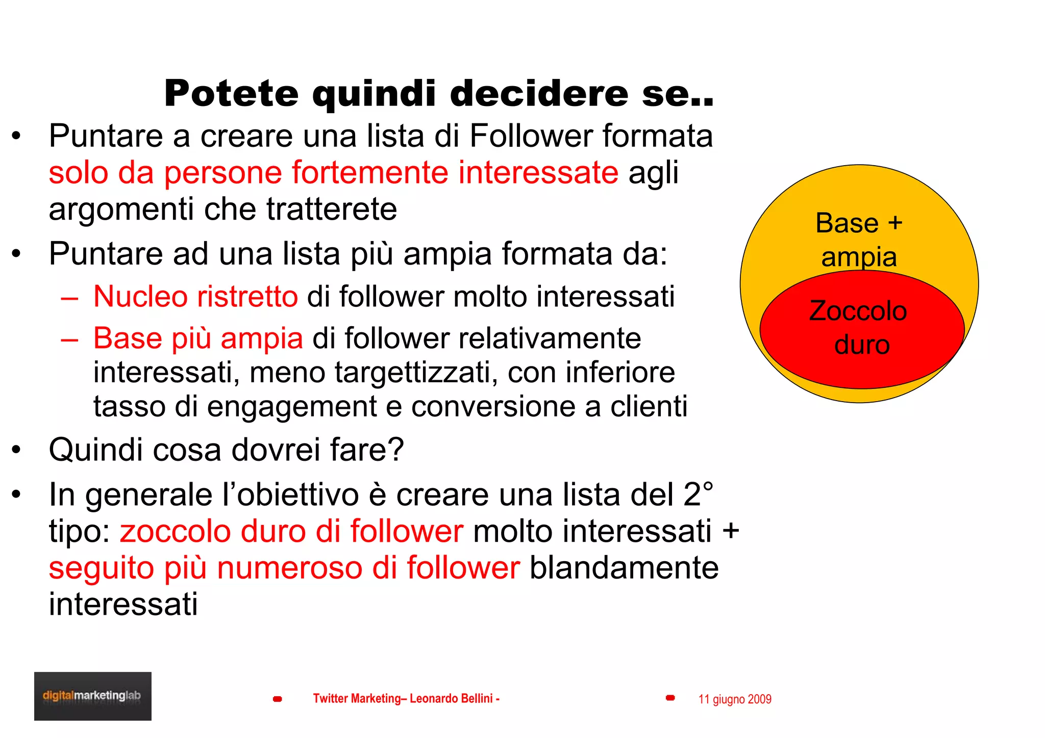 Potete quindi decidere se.. Puntare a creare una lista di Follower formata  solo da persone fortemente interessate  agli argomenti che tratterete Puntare ad una lista più ampia formata da: Nucleo ristretto  di follower molto interessati Base più ampia  di follower relativamente interessati, meno targettizzati, con inferiore tasso di engagement e conversione a clienti Quindi cosa dovrei fare? In generale l’obiettivo è creare una lista del 2° tipo:  zoccolo duro di follower  molto interessati +  seguito più numeroso di follower  blandamente interessati Base + ampia Zoccolo  duro 