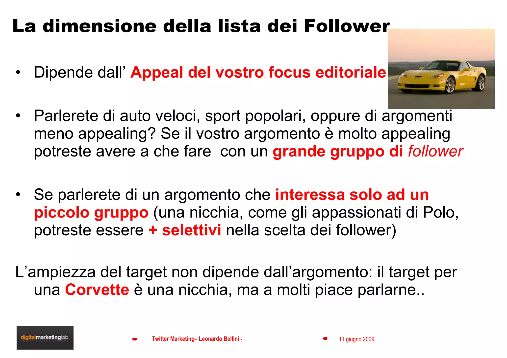 La dimensione della lista dei Follower Dipende dall’  Appeal del vostro focus editoriale Parlerete di auto veloci, sport popolari, oppure di argomenti meno appealing? Se il vostro argomento è molto appealing potreste avere a che fare  con un  grande gruppo di  follower Se parlerete di un argomento che  interessa solo ad un piccolo gruppo  (una nicchia, come gli appassionati di Polo, potreste essere  + selettivi  nella scelta dei follower) L’ampiezza del target non dipende dall’argomento: il target per una  Corvette  è una nicchia, ma a molti piace parlarne.. 