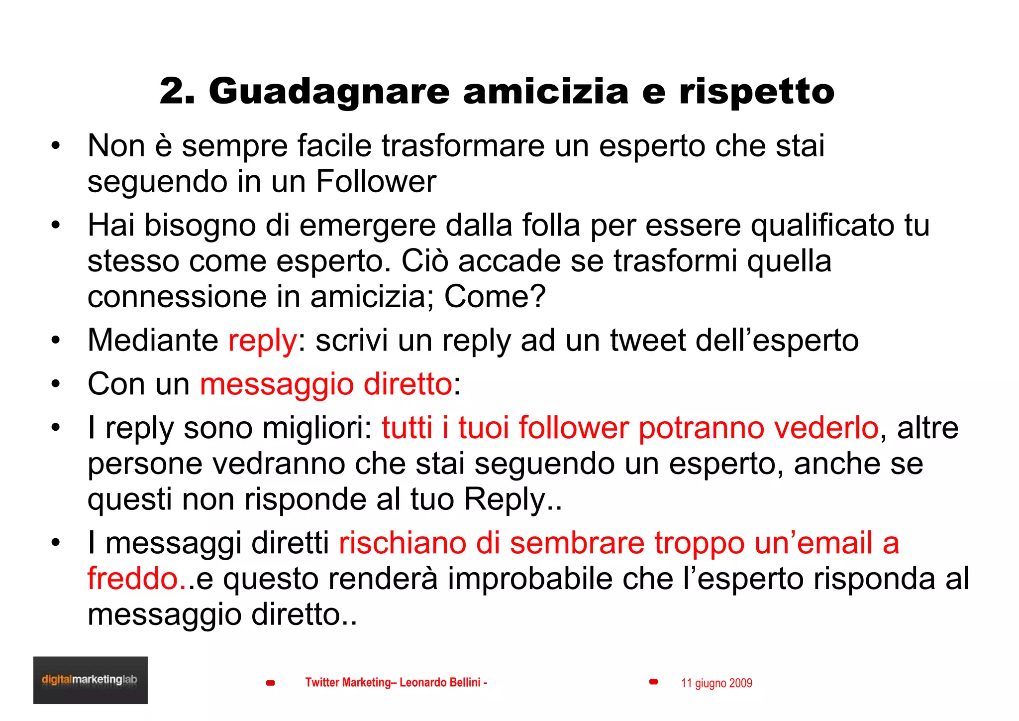 2. Guadagnare amicizia e rispetto Non è sempre facile trasformare un esperto che stai seguendo in un Follower Hai bisogno di emergere dalla folla per essere qualificato tu stesso come esperto. Ciò accade se trasformi quella connessione in amicizia; Come? Mediante  reply : scrivi un reply ad un tweet dell’esperto Con un  messaggio diretto :  I reply sono migliori:  tutti i tuoi follower potranno vederlo , altre persone vedranno che stai seguendo un esperto, anche se  questi non risponde al tuo Reply.. I messaggi diretti  rischiano di sembrare troppo un’email a freddo. .e questo renderà improbabile che l’esperto risponda al messaggio diretto.. 