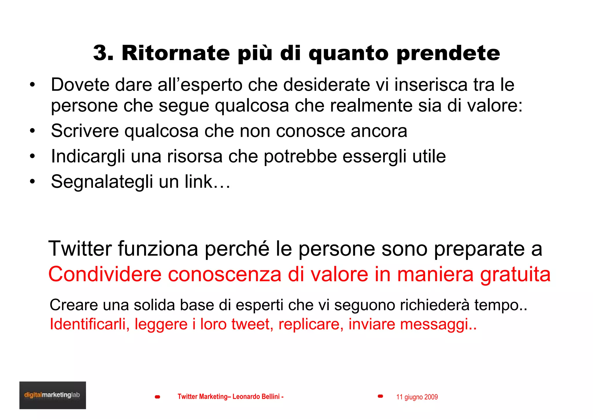 3. Ritornate più di quanto prendete Dovete dare all’esperto che desiderate vi inserisca tra le persone che segue qualcosa che realmente sia di valore: Scrivere qualcosa che non conosce ancora Indicargli una risorsa che potrebbe essergli utile  Segnalategli un link… Twitter funziona perché le persone sono preparate a  Condividere conoscenza di valore in maniera gratuita Creare una solida base di esperti che vi seguono richiederà tempo.. Identificarli, leggere i loro tweet, replicare, inviare messaggi.. 