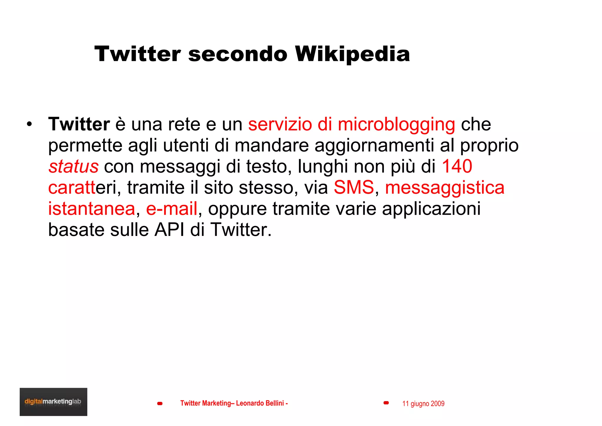 Twitter secondo Wikipedia Twitter  è una rete e un  servizio di microblogging  che permette agli utenti di mandare aggiornamenti al proprio  status  con messaggi di testo, lunghi non più di  140 caratt eri, tramite il sito stesso, via  SMS ,  messaggistica istantanea ,  e-mail , oppure tramite varie applicazioni basate sulle API di Twitter. 