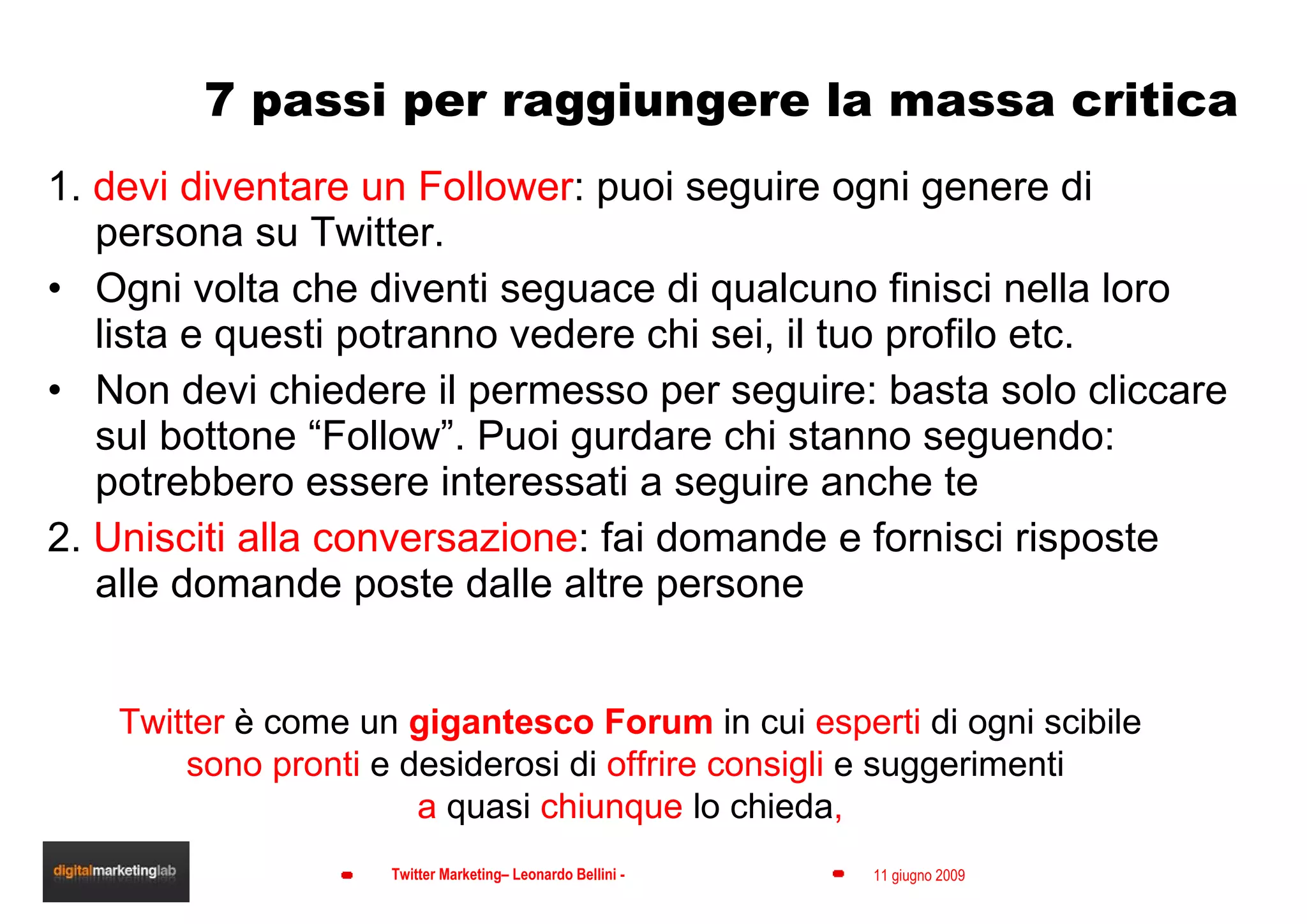 7 passi per raggiungere la massa critica 1.  devi diventare un Follower : puoi seguire ogni genere di persona su Twitter.  Ogni volta che diventi seguace di qualcuno finisci nella loro lista e questi potranno vedere chi sei, il tuo profilo etc. Non devi chiedere il permesso per seguire: basta solo cliccare sul bottone “Follow”. Puoi gurdare chi stanno seguendo: potrebbero essere interessati a seguire anche te 2.  Unisciti alla conversazione : fai domande e fornisci risposte alle domande poste dalle altre persone Twitter  è come un  gigantesco Forum  in cui  esperti  di ogni scibile sono pronti  e desiderosi di  offrire consigli  e suggerimenti  a  quasi  chiunque  lo chieda , 