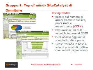 Gruppo 1: Top of mind- SiteCatalyst di Omniture Pricing Model: Basata sul numero di azioni tracciate sul sito, processate e memorizzate ( CCPM ) Fatturazione mensile variabile in base al CCPM Funzionalità aggiuntive sono fatturate a parte I costi variano in base ai volumi previsti di traffico (numero di pagine viste) 